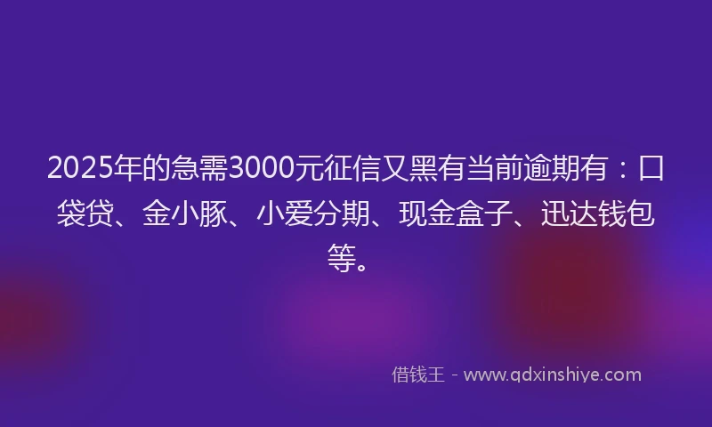 2025年的急需3000元征信又黑有当前逾期有：口袋贷、金小豚、小爱分期、现金盒子、迅达钱包等。