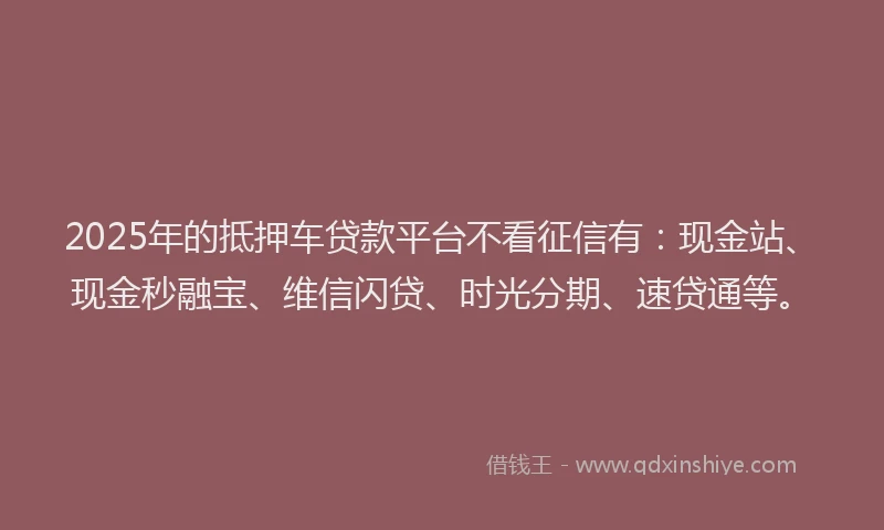 2025年的抵押车贷款平台不看征信有：现金站、现金秒融宝、维信闪贷、时光分期、速贷通等。