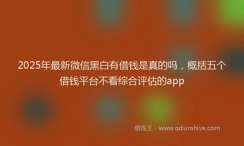 2025年最新微信黑白有借钱是真的吗，概括五个借钱平台不看综合评估的app