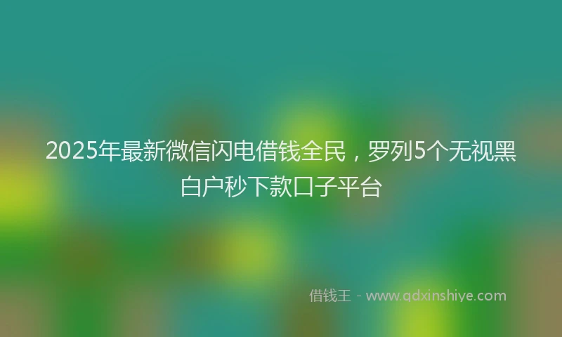 2025年最新微信闪电借钱全民，罗列5个无视黑白户秒下款口子平台