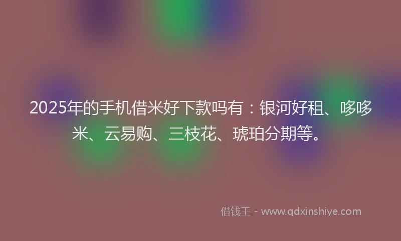 2025年的手机借米好下款吗有：银河好租、哆哆米、云易购、三枝花、琥珀分期等。