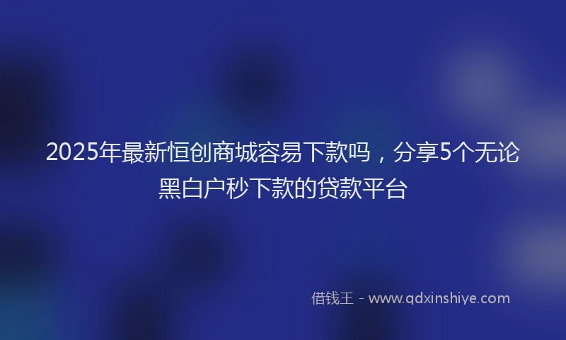 2025年最新恒创商城容易下款吗，分享5个无论黑白户秒下款的贷款平台