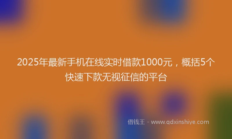 2025年最新手机在线实时借款1000元，概括5个快速下款无视征信的平台