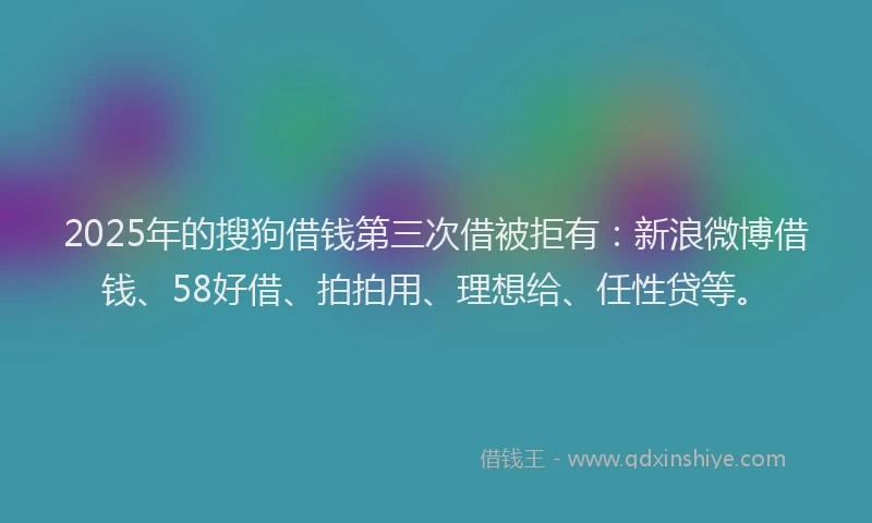 2025年的搜狗借钱第三次借被拒有：新浪微博借钱、58好借、拍拍用、理想给、任性贷等。