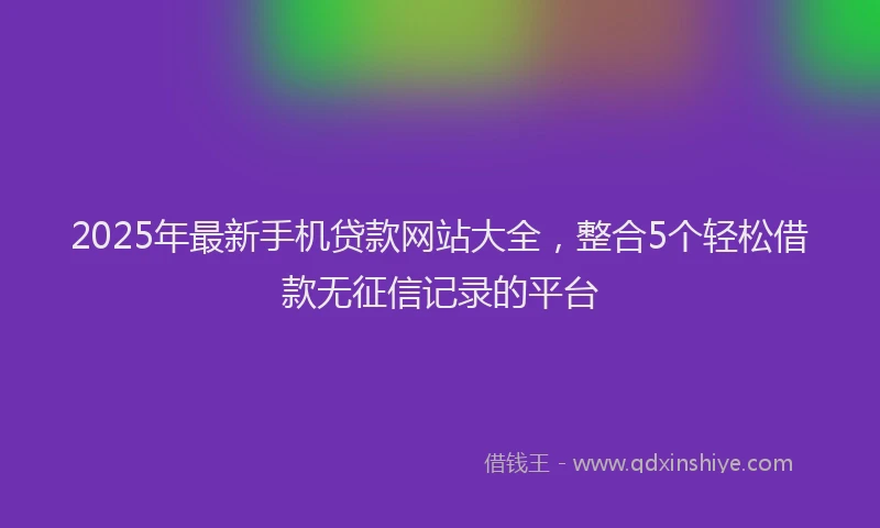 2025年最新手机贷款网站大全，整合5个轻松借款无征信记录的平台