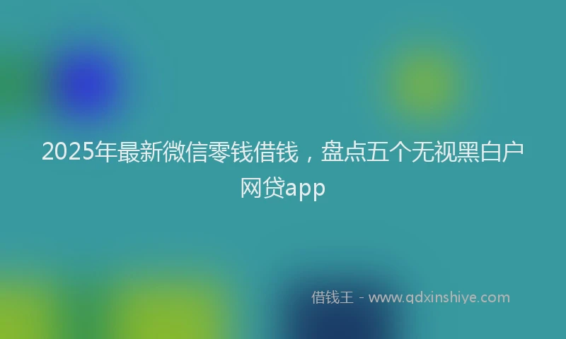 2025年最新微信零钱借钱，盘点五个无视黑白户网贷app