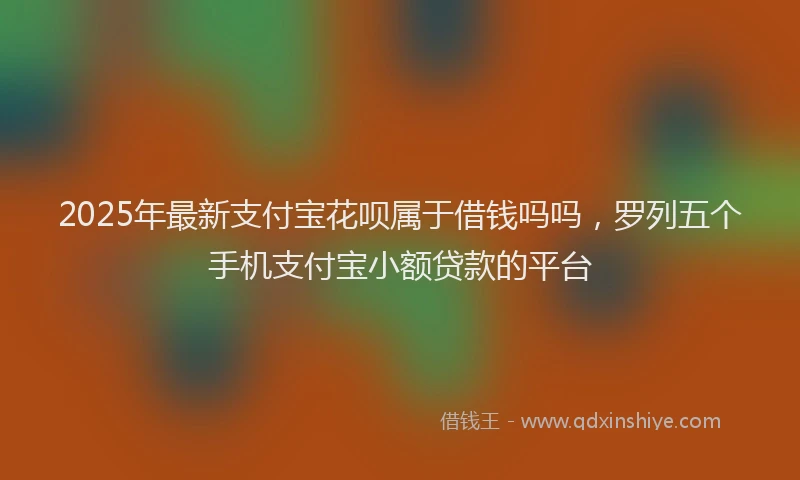 2025年最新支付宝花呗属于借钱吗吗，罗列五个手机支付宝小额贷款的平台