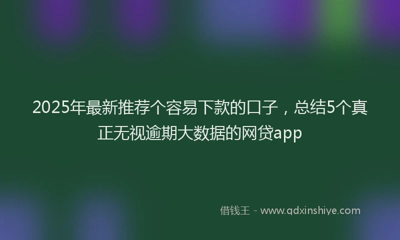 2025年最新推荐个容易下款的口子，总结5个真正无视逾期大数据的网贷app