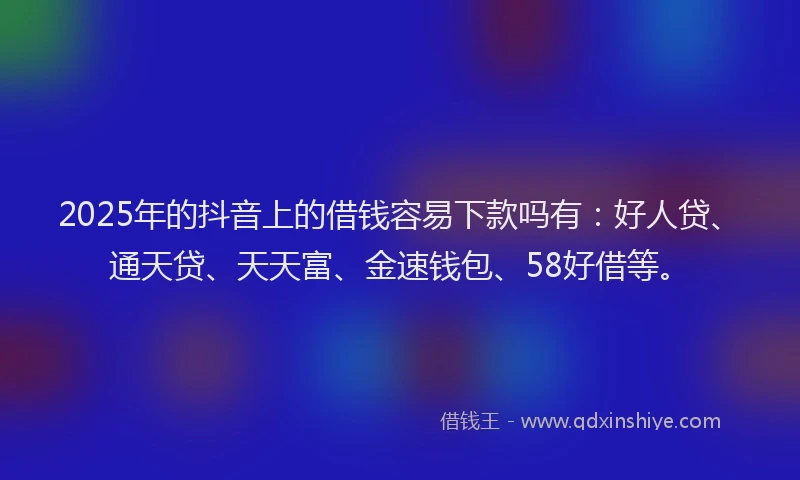 2025年的抖音上的借钱容易下款吗有：好人贷、通天贷、天天富、金速钱包、58好借等。