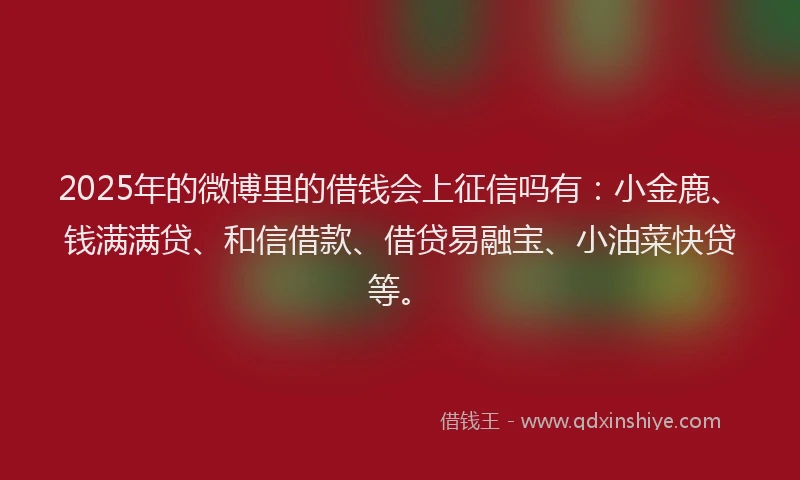 2025年的微博里的借钱会上征信吗有：小金鹿、钱满满贷、和信借款、借贷易融宝、小油菜快贷等。