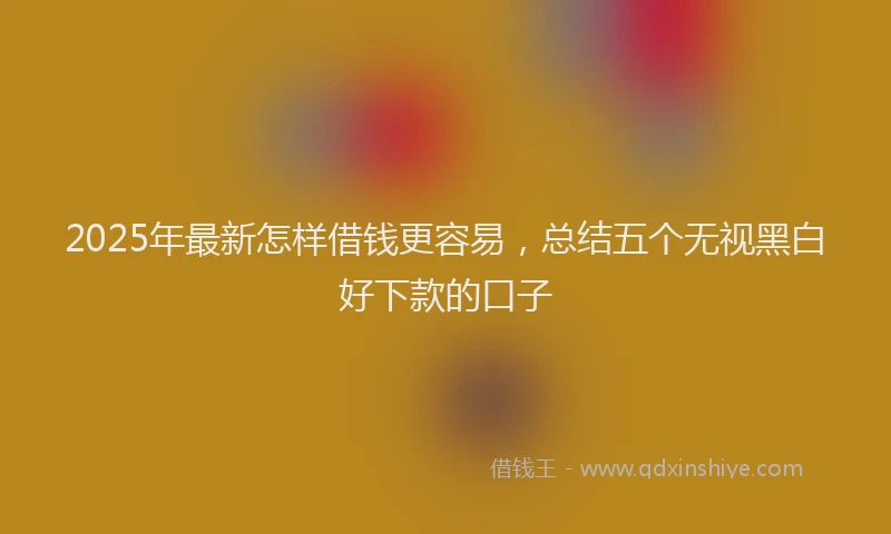 2025年最新怎样借钱更容易，总结五个无视黑白好下款的口子