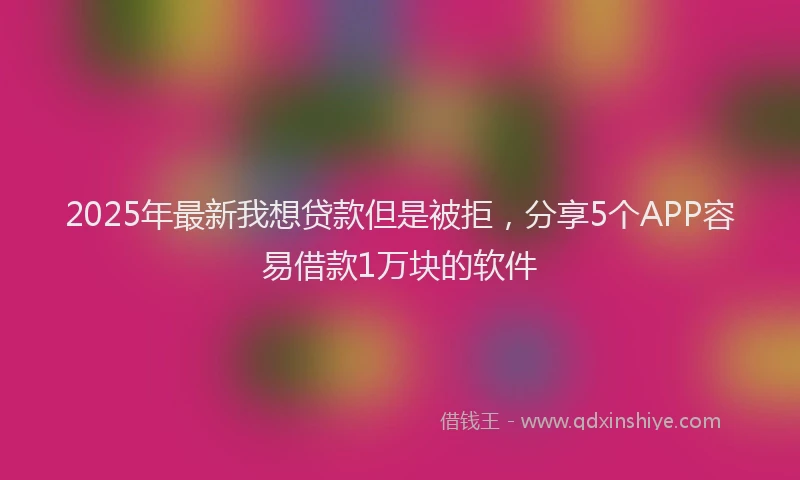 2025年最新我想贷款但是被拒，分享5个APP容易借款1万块的软件