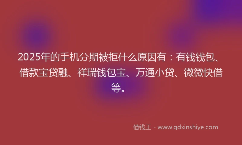 2025年的手机分期被拒什么原因有：有钱钱包、借款宝贷融、祥瑞钱包宝、万通小贷、微微快借等。
