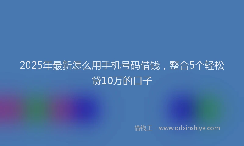 2025年最新怎么用手机号码借钱，整合5个轻松贷10万的口子