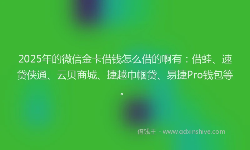 2025年的微信金卡借钱怎么借的啊有：借蛙、速贷侠通、云贝商城、捷越巾帼贷、易捷Pro钱包等。