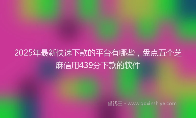 2025年最新快速下款的平台有哪些，盘点五个芝麻信用439分下款的软件