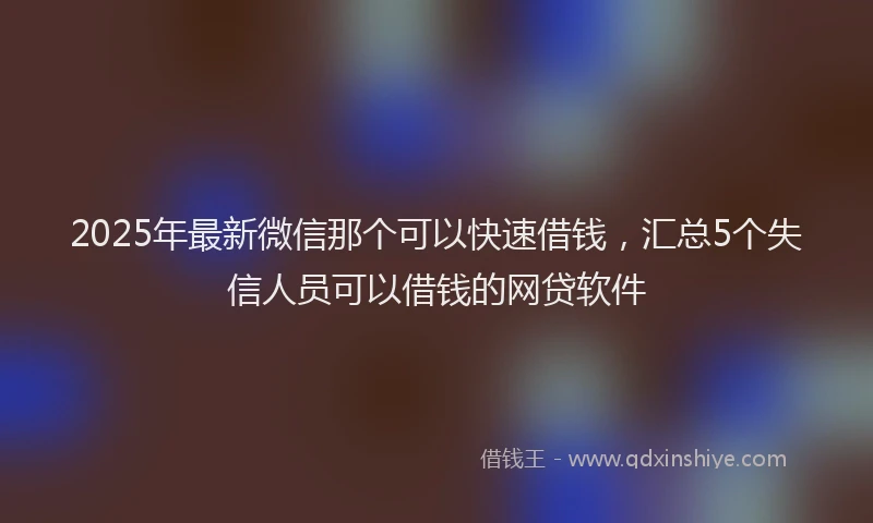 2025年最新微信那个可以快速借钱，汇总5个失信人员可以借钱的网贷软件