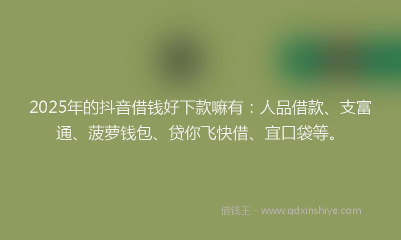 2025年的抖音借钱好下款嘛有：人品借款、支富通、菠萝钱包、贷你飞快借、宜口袋等。