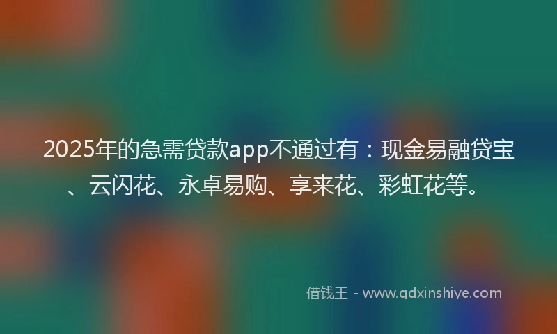 2025年的急需贷款app不通过有：现金易融贷宝、云闪花、永卓易购、享来花、彩虹花等。