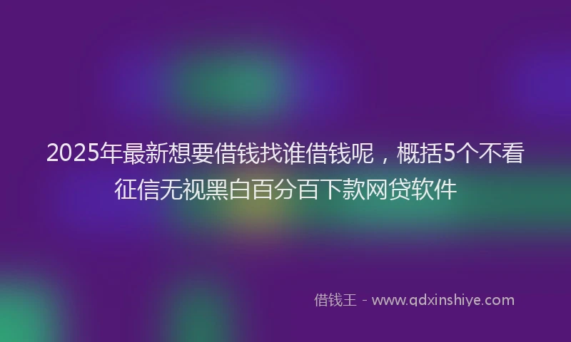 2025年最新想要借钱找谁借钱呢，概括5个不看征信无视黑白百分百下款网贷软件