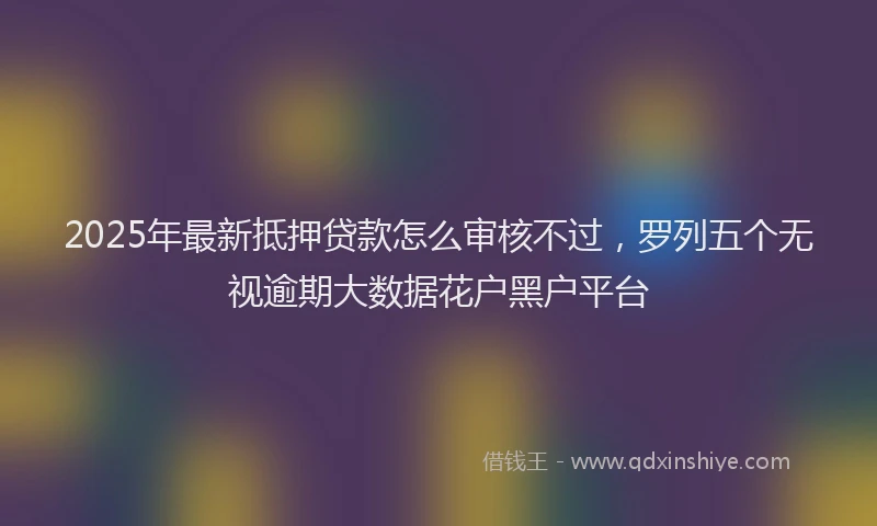 2025年最新抵押贷款怎么审核不过，罗列五个无视逾期大数据花户黑户平台
