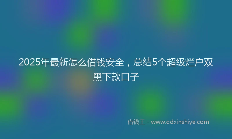 2025年最新怎么借钱安全，总结5个超级烂户双黑下款口子