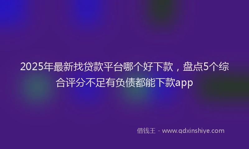 2025年最新找贷款平台哪个好下款，盘点5个综合评分不足有负债都能下款app
