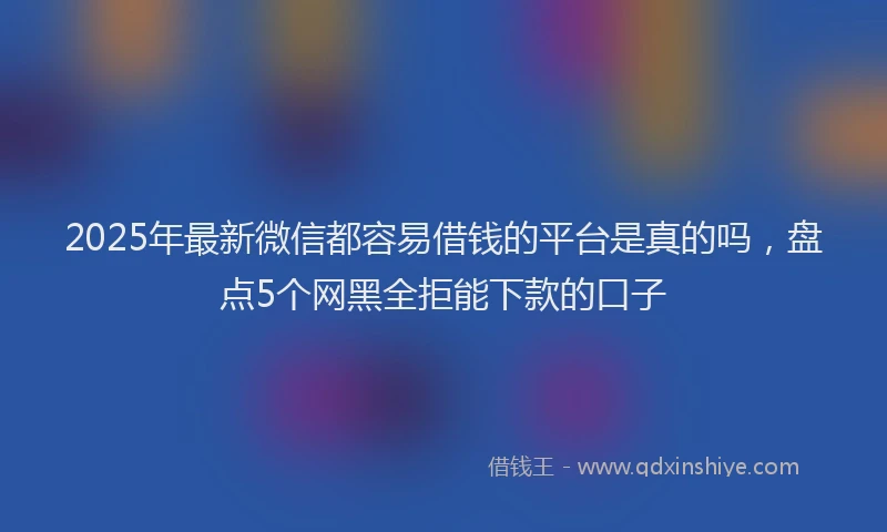 2025年最新微信都容易借钱的平台是真的吗，盘点5个网黑全拒能下款的口子