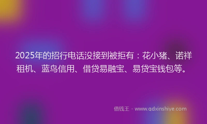 2025年的招行电话没接到被拒有：花小猪、诺祥租机、蓝鸟信用、借贷易融宝、易贷宝钱包等。