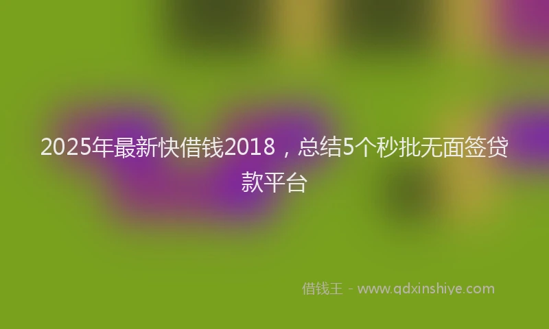 2025年最新快借钱2018，总结5个秒批无面签贷款平台