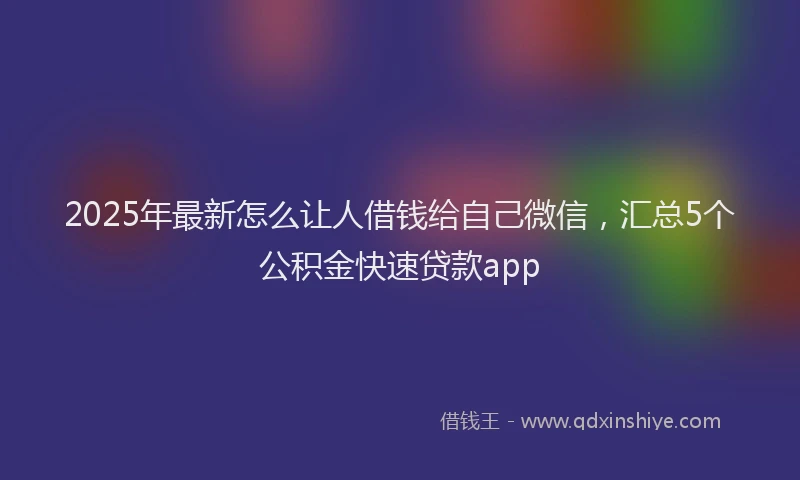 2025年最新怎么让人借钱给自己微信，汇总5个公积金快速贷款app