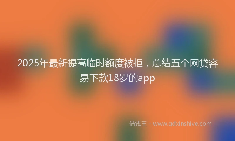 2025年最新提高临时额度被拒，总结五个网贷容易下款18岁的app