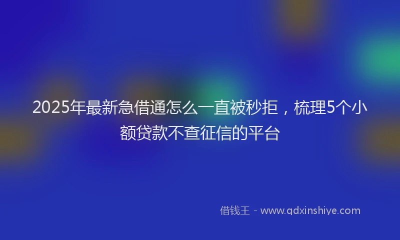 2025年最新急借通怎么一直被秒拒，梳理5个小额贷款不查征信的平台