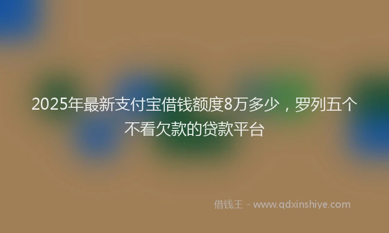 2025年最新支付宝借钱额度8万多少，罗列五个不看欠款的贷款平台