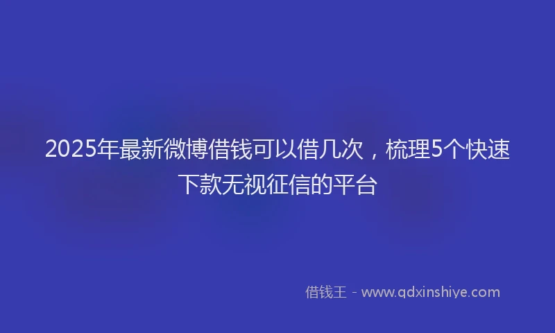 2025年最新微博借钱可以借几次，梳理5个快速下款无视征信的平台