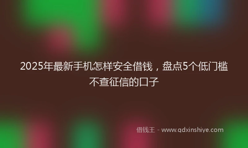 2025年最新手机怎样安全借钱，盘点5个低门槛不查征信的口子