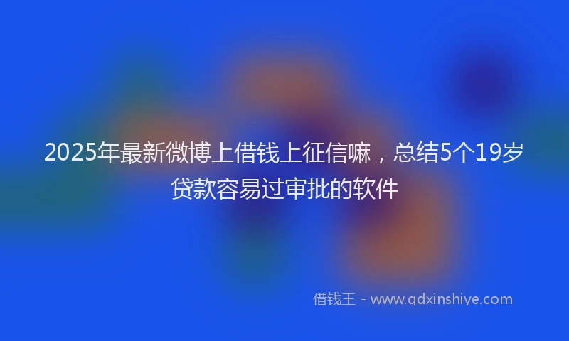 2025年最新微博上借钱上征信嘛，总结5个19岁贷款容易过审批的软件