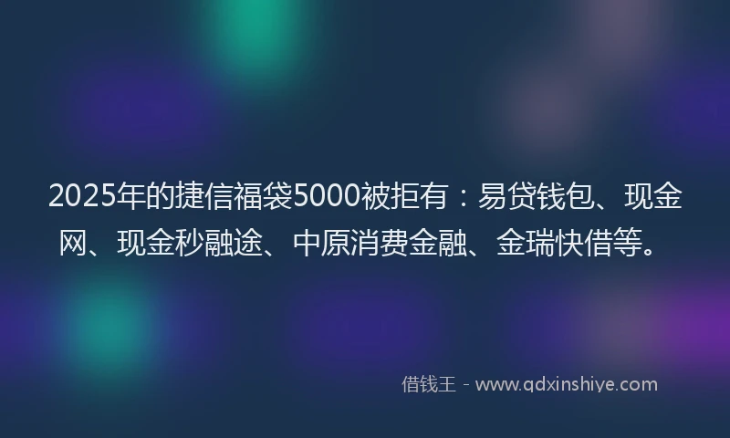 2025年的捷信福袋5000被拒有：易贷钱包、现金网、现金秒融途、中原消费金融、金瑞快借等。