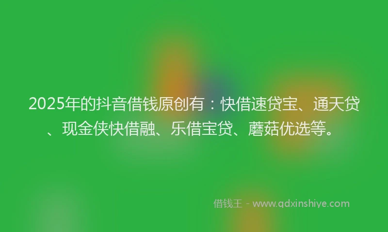 2025年的抖音借钱原创有：快借速贷宝、通天贷、现金侠快借融、乐借宝贷、蘑菇优选等。