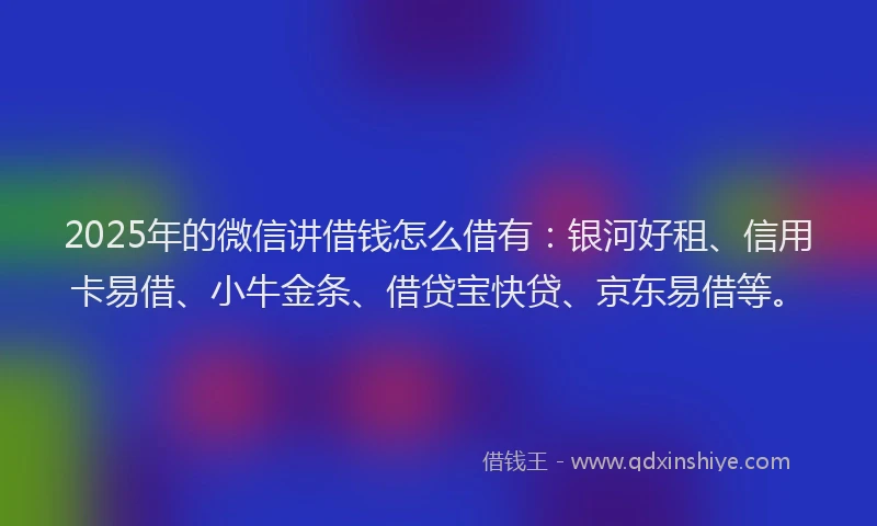 2025年的微信讲借钱怎么借有：银河好租、信用卡易借、小牛金条、借贷宝快贷、京东易借等。