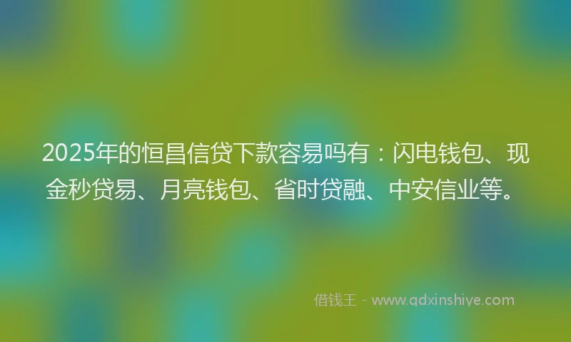 2025年的恒昌信贷下款容易吗有：闪电钱包、现金秒贷易、月亮钱包、省时贷融、中安信业等。