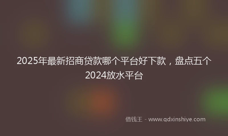 2025年最新招商贷款哪个平台好下款，盘点五个2024放水平台