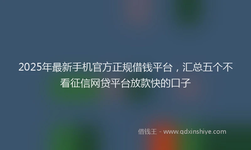 2025年最新手机官方正规借钱平台，汇总五个不看征信网贷平台放款快的口子