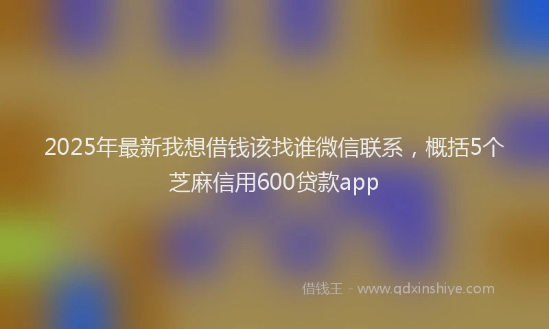 2025年最新我想借钱该找谁微信联系，概括5个芝麻信用600贷款app