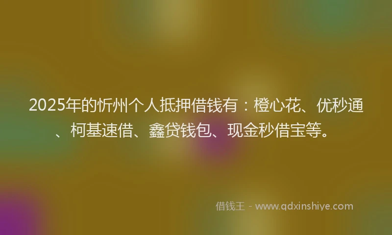 2025年的忻州个人抵押借钱有：橙心花、优秒通、柯基速借、鑫贷钱包、现金秒借宝等。