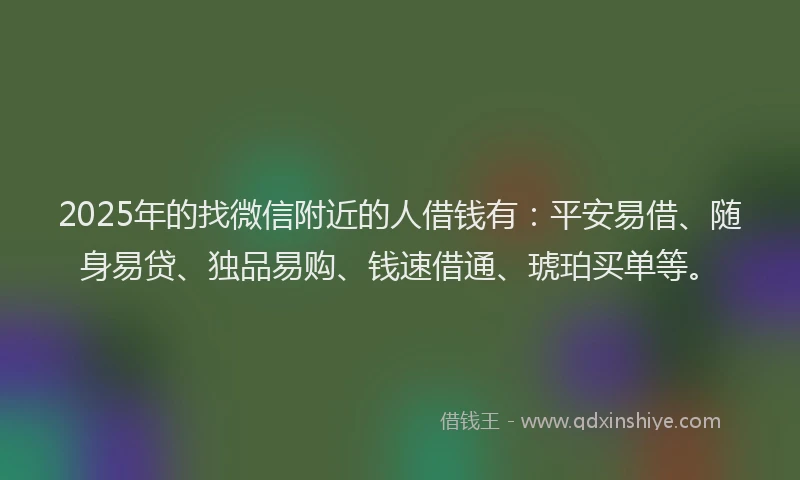 2025年的找微信附近的人借钱有：平安易借、随身易贷、独品易购、钱速借通、琥珀买单等。