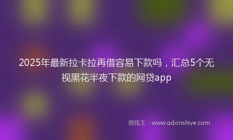 2025年最新拉卡拉再借容易下款吗，汇总5个无视黑花半夜下款的网贷app
