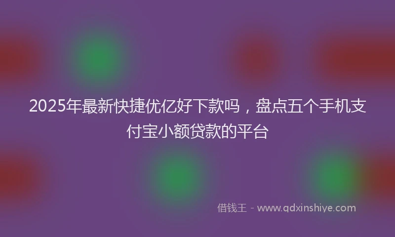 2025年最新快捷优亿好下款吗，盘点五个手机支付宝小额贷款的平台