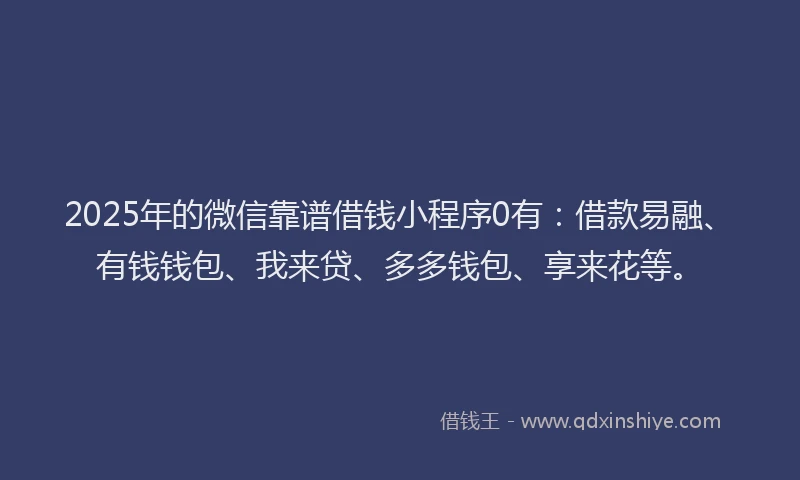 2025年的微信靠谱借钱小程序0有：借款易融、有钱钱包、我来贷、多多钱包、享来花等。
