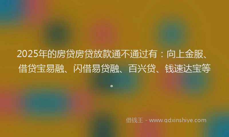 2025年的房贷房贷放款通不通过有：向上金服、借贷宝易融、闪借易贷融、百兴贷、钱速达宝等。